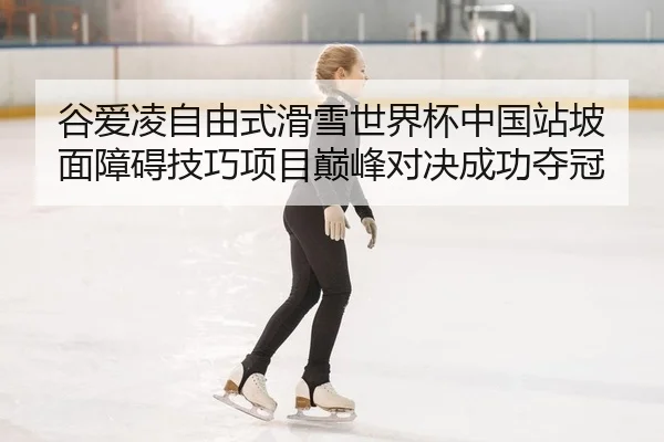 谷爱凌自由式滑雪世界杯中国站坡面障碍技巧项目巅峰对决成功夺冠
